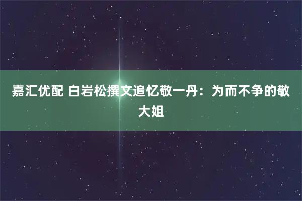 嘉汇优配 白岩松撰文追忆敬一丹：为而不争的敬大姐