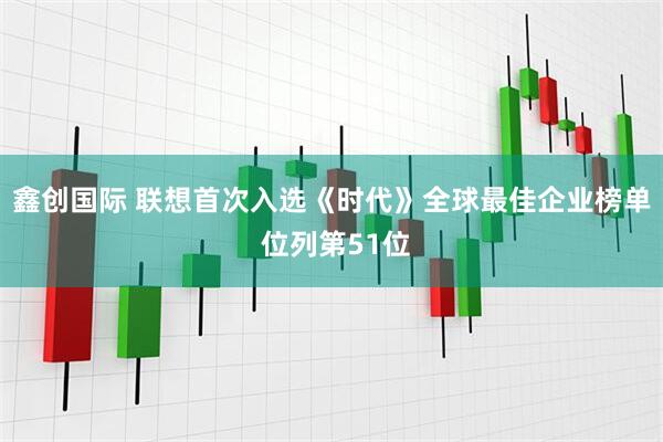 鑫创国际 联想首次入选《时代》全球最佳企业榜单 位列第51位