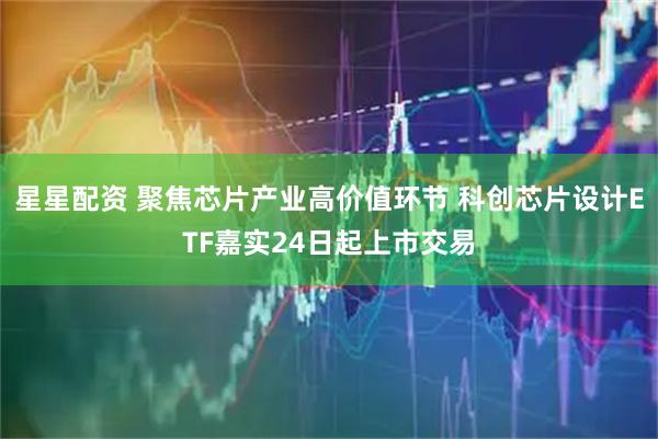 星星配资 聚焦芯片产业高价值环节 科创芯片设计ETF嘉实24日起上市交易
