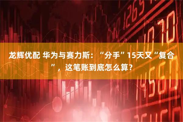 龙辉优配 华为与赛力斯：“分手”15天又“复合”，这笔账到底怎么算？