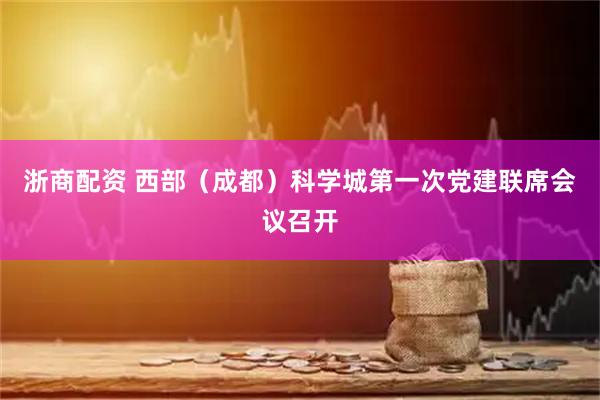 浙商配资 西部（成都）科学城第一次党建联席会议召开