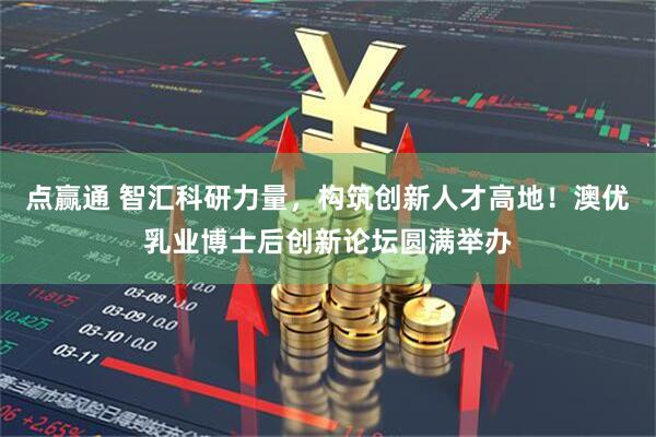 点赢通 智汇科研力量，构筑创新人才高地！澳优乳业博士后创新论坛圆满举办