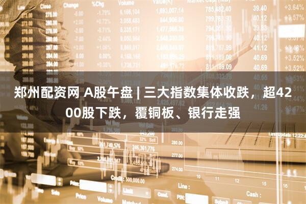 郑州配资网 A股午盘 | 三大指数集体收跌，超4200股下跌，覆铜板、银行走强
